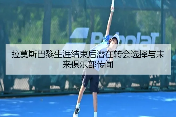 拉莫斯巴黎生涯结束后潜在转会选择与未来俱乐部传闻